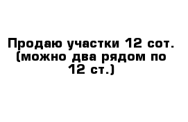 Продаю участки 12 сот. (можно два рядом по 12 ст.) 